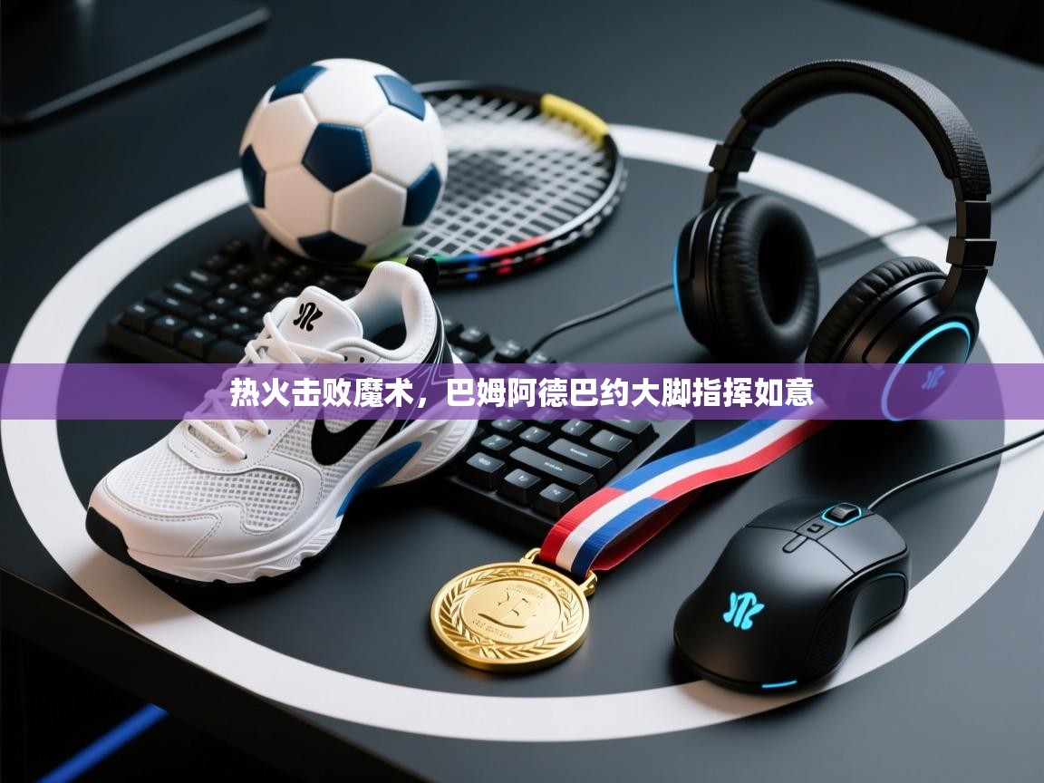 热火击败魔术，巴姆阿德巴约大脚指挥如意  第1张